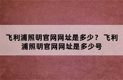 飞利浦照明官网网址是多少？ 飞利浦照明官网网址是多少号